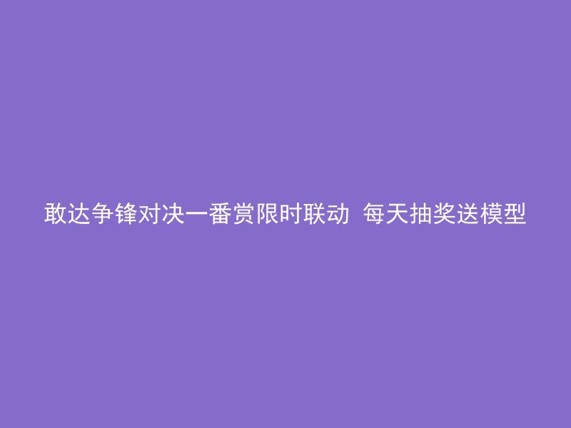 敢达争锋对决一番赏限时联动 每天抽奖送模型