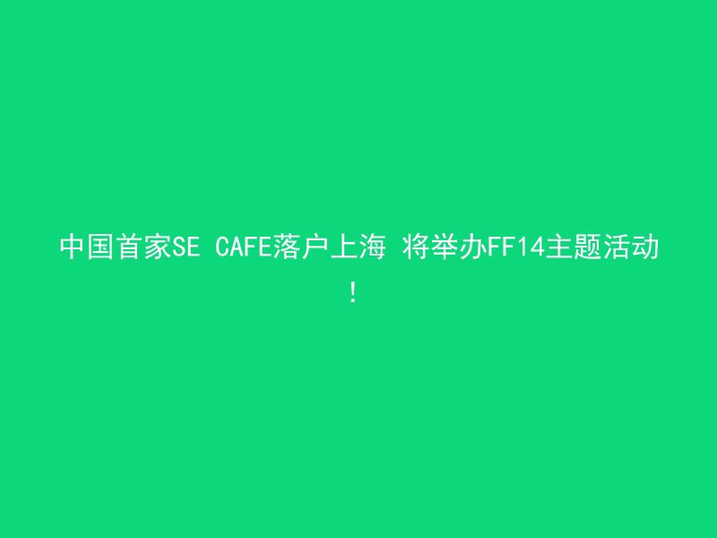 中国首家SE CAFE落户上海 将举办FF14主题活动！