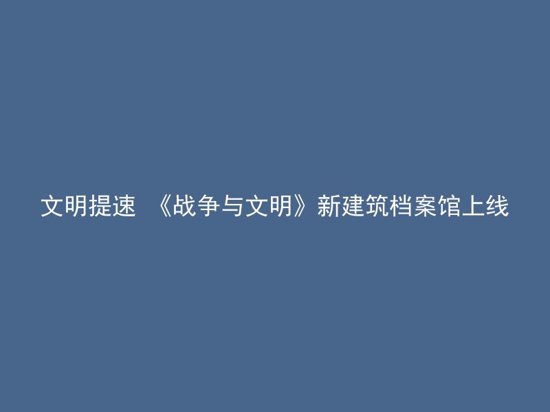 文明提速 《战争与文明》新建筑档案馆上线