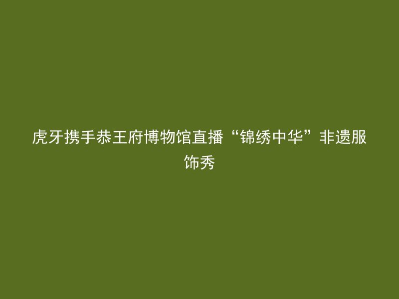 虎牙携手恭王府博物馆直播“锦绣中华”非遗服饰秀