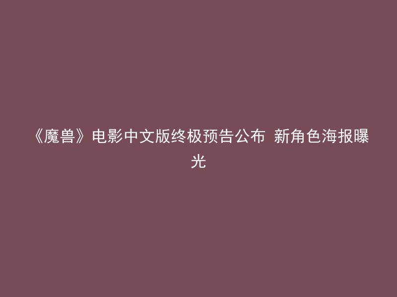 《魔兽》电影中文版终极预告公布 新角色海报曝光