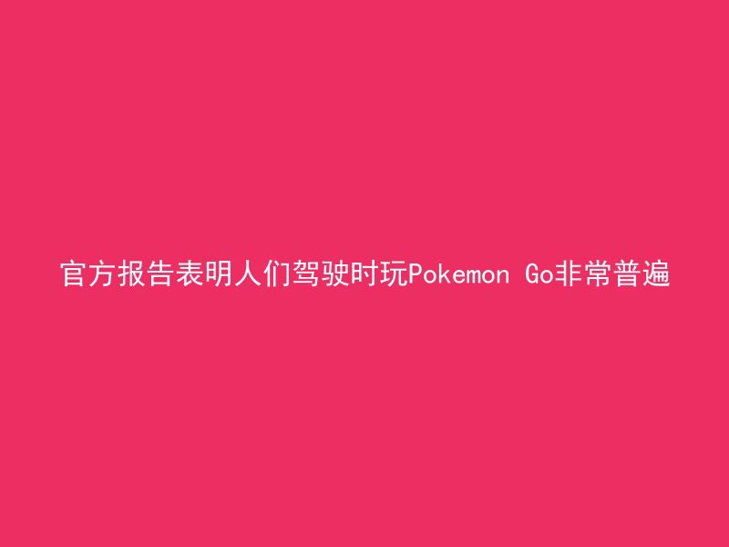 官方报告表明人们驾驶时玩Pokemon Go非常普遍