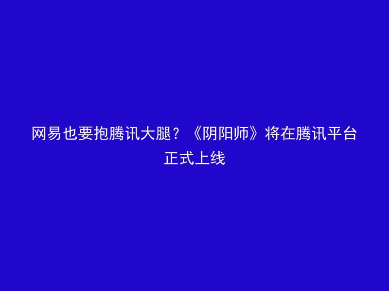 网易也要抱腾讯大腿？《阴阳师》将在腾讯平台正式上线