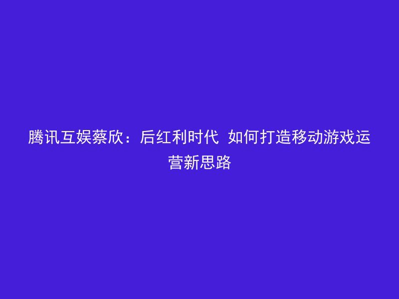 腾讯互娱蔡欣：后红利时代 如何打造移动游戏运营新思路