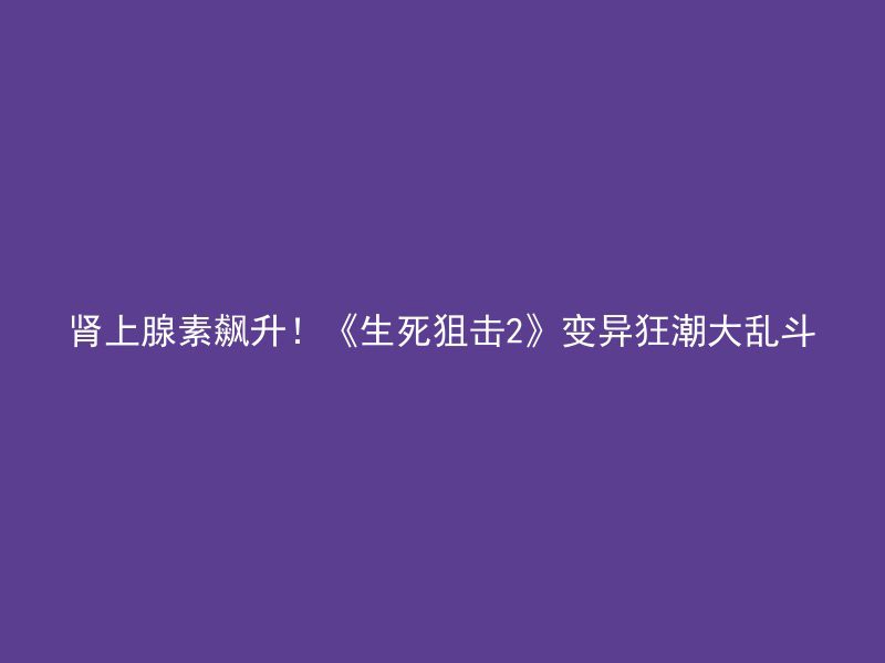 肾上腺素飙升！《生死狙击2》变异狂潮大乱斗