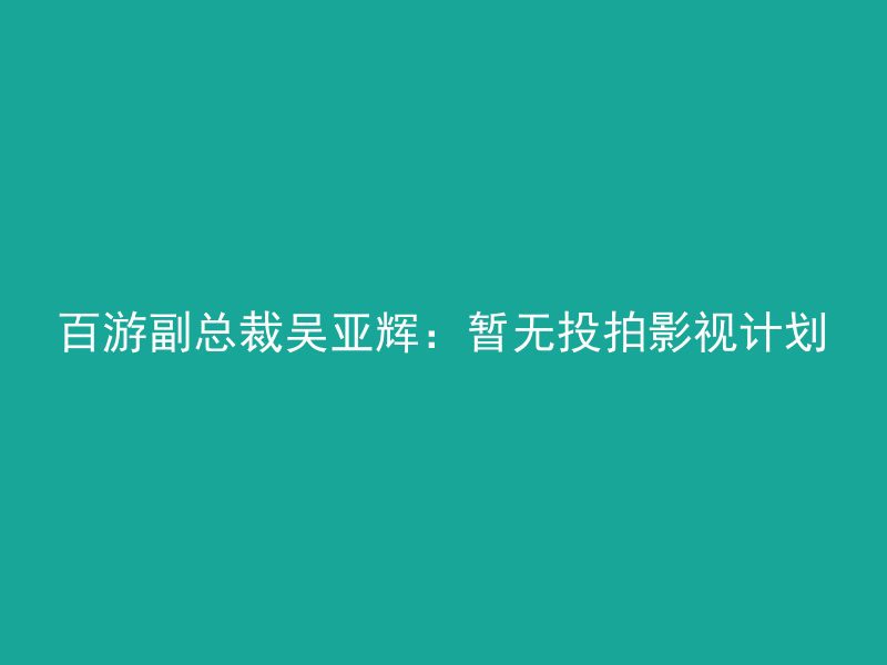 百游副总裁吴亚辉：暂无投拍影视计划