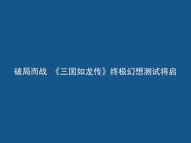 破局而战 《三国如龙传》终极幻想测试将启