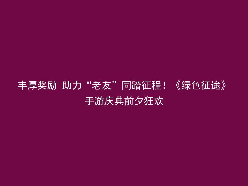 丰厚奖励 助力“老友”同踏征程！《绿色征途》手游庆典前夕狂欢