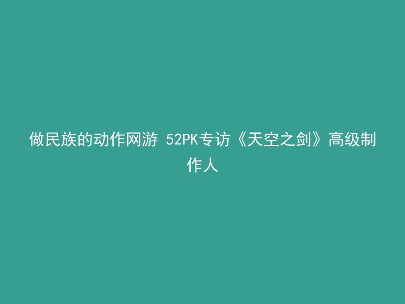 做民族的动作网游 52PK专访《天空之剑》高级制作人