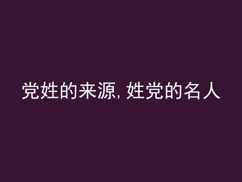 党姓的来源,姓党的名人