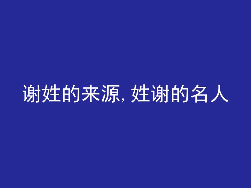 谢姓的来源,姓谢的名人