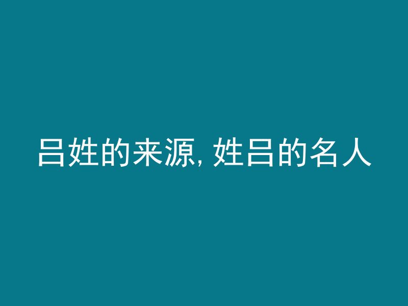 吕姓的来源,姓吕的名人