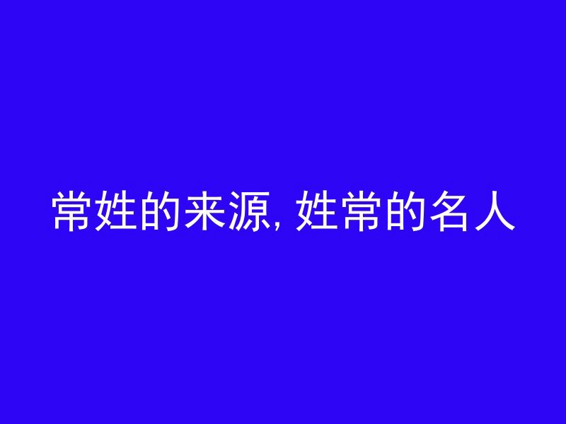 常姓的来源,姓常的名人