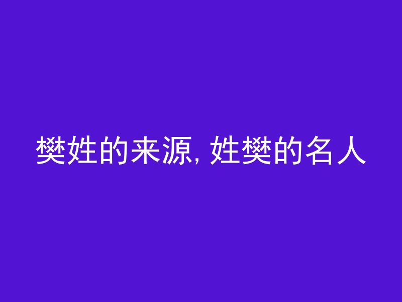 樊姓的来源,姓樊的名人