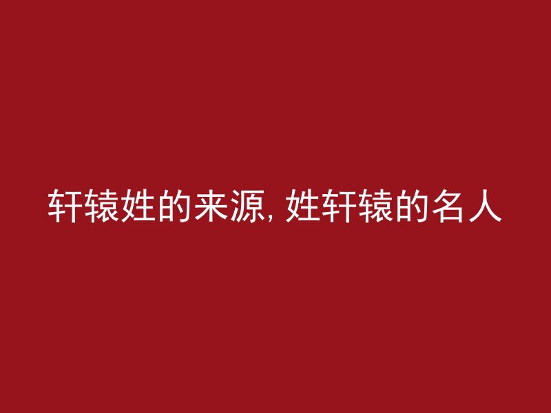 轩辕姓的来源,姓轩辕的名人