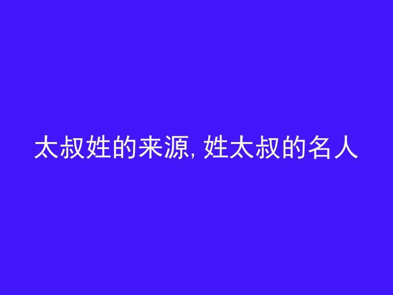 太叔姓的来源,姓太叔的名人