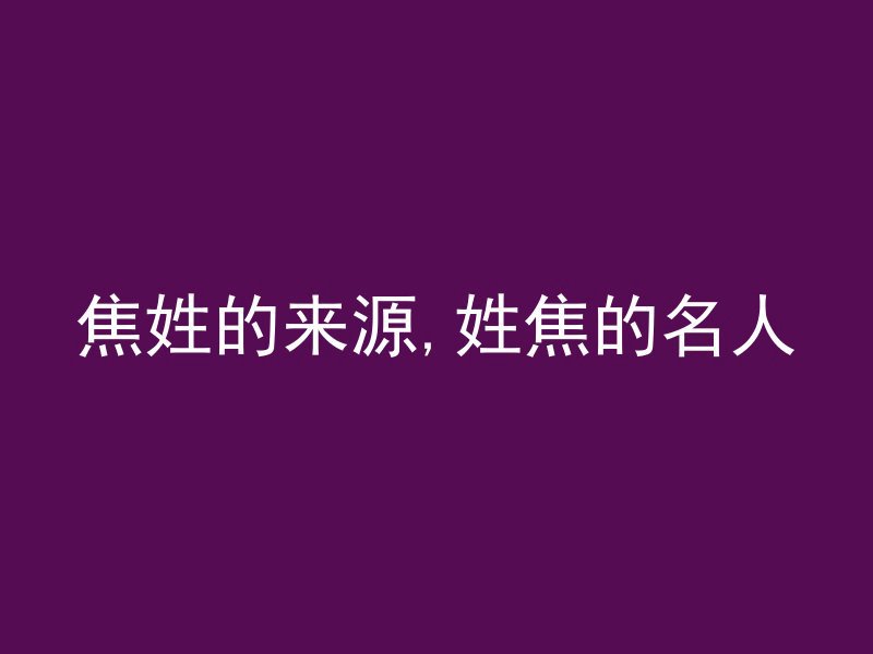 焦姓的来源,姓焦的名人