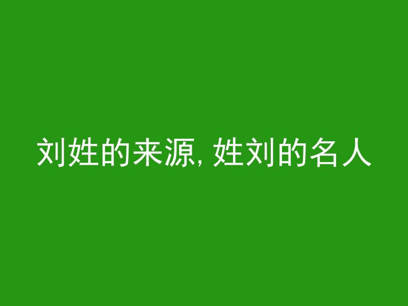 刘姓的来源,姓刘的名人