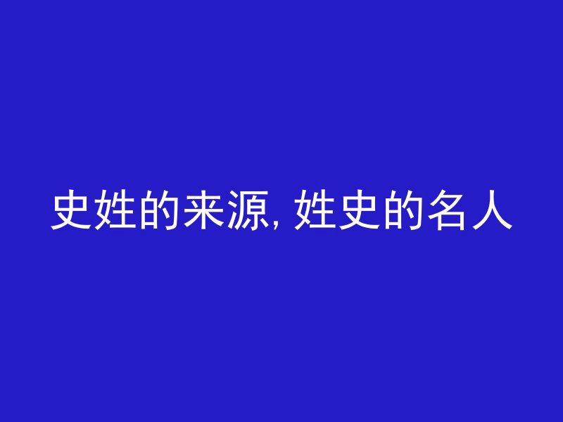 史姓的来源,姓史的名人