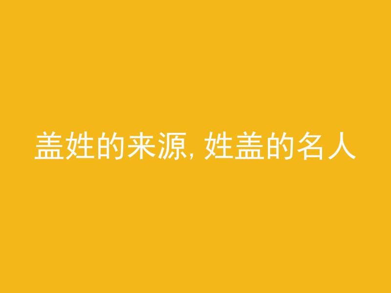 盖姓的来源,姓盖的名人