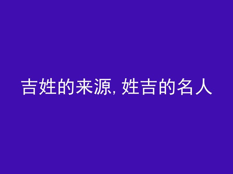 吉姓的来源,姓吉的名人