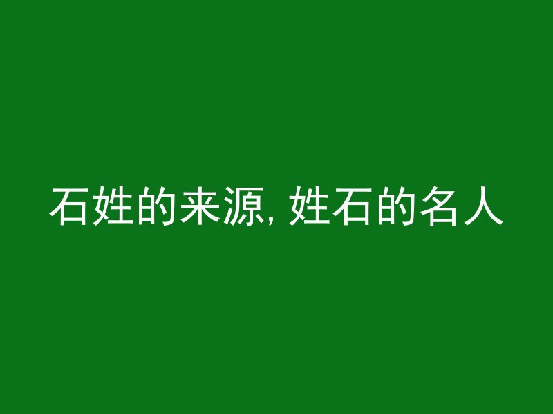 石姓的来源,姓石的名人