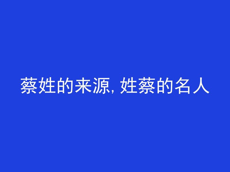 蔡姓的来源,姓蔡的名人