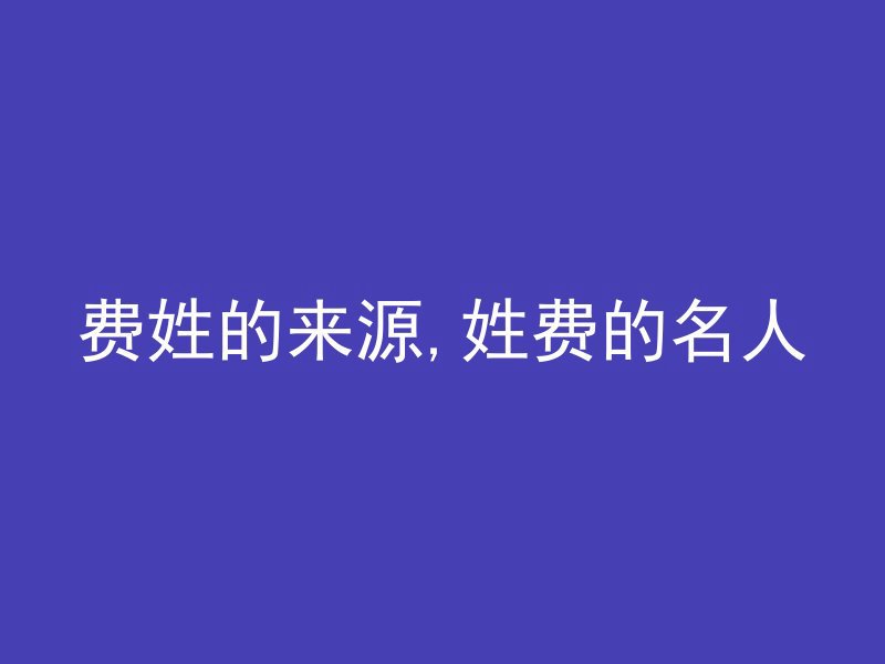 费姓的来源,姓费的名人