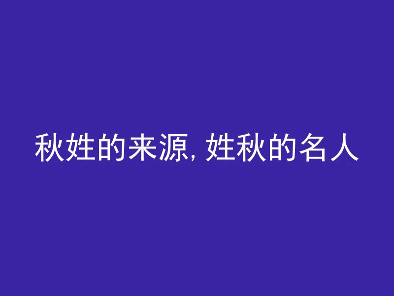 秋姓的来源,姓秋的名人