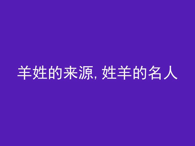 羊姓的来源,姓羊的名人