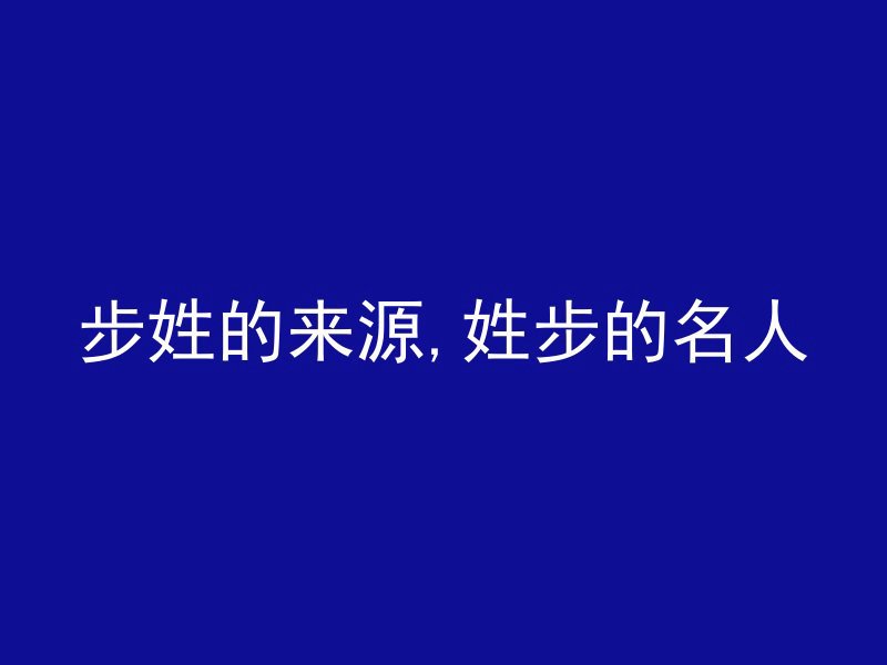 步姓的来源,姓步的名人