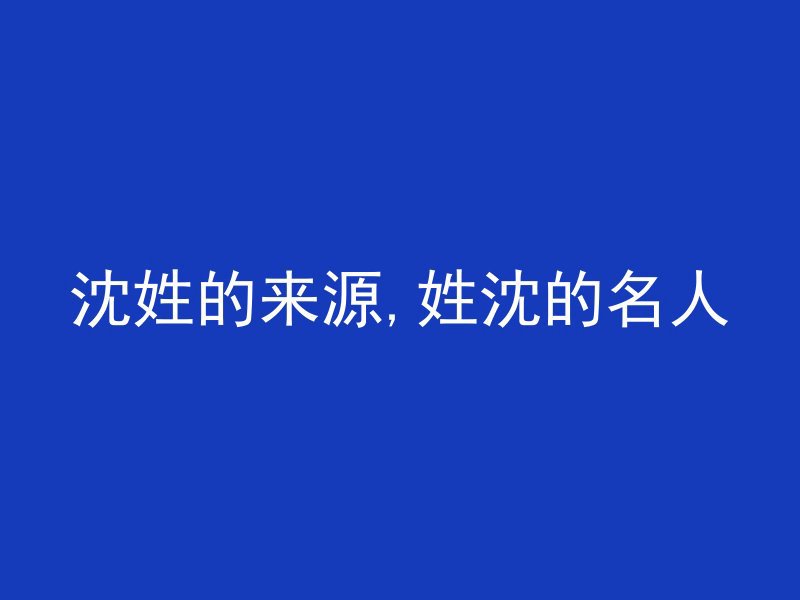 沈姓的来源,姓沈的名人