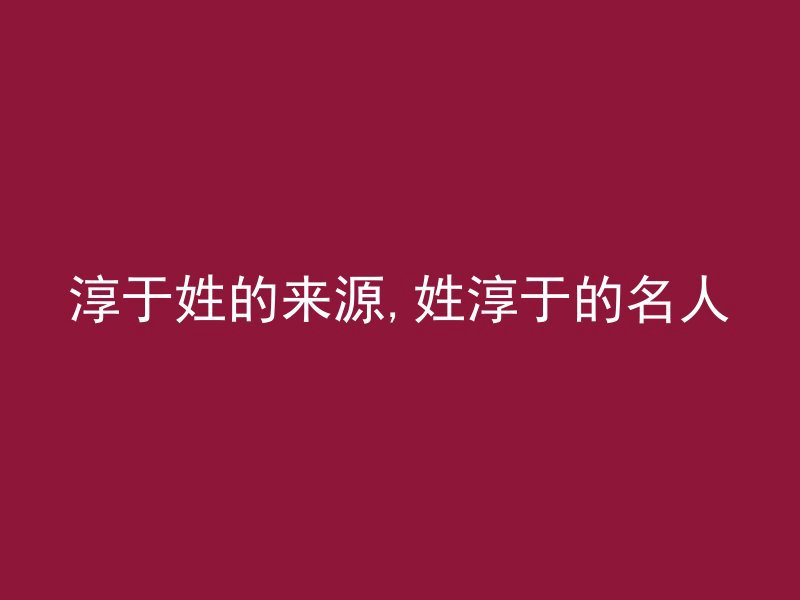 淳于姓的来源,姓淳于的名人