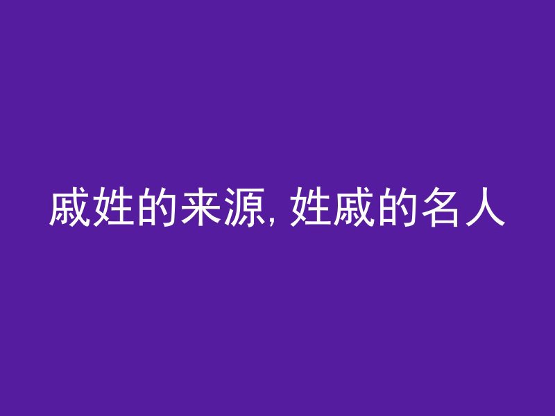 戚姓的来源,姓戚的名人