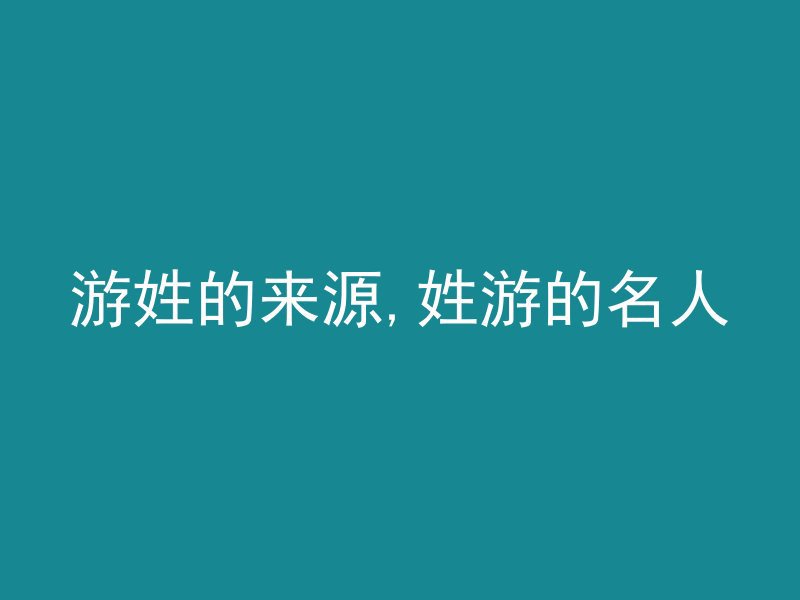 游姓的来源,姓游的名人