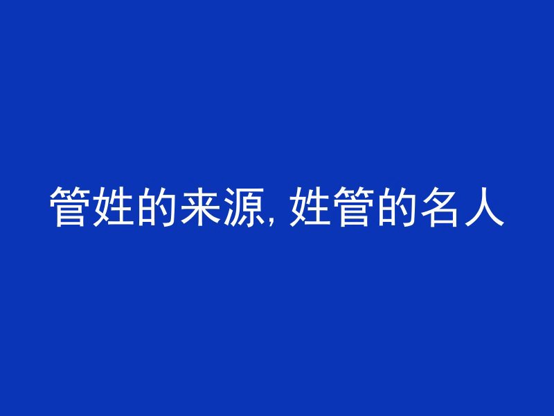 管姓的来源,姓管的名人