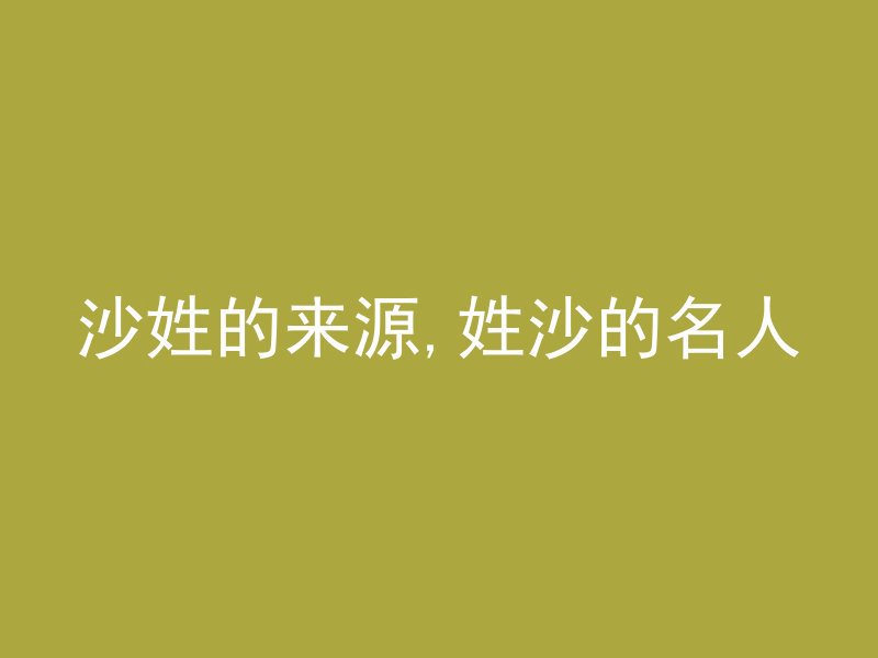 沙姓的来源,姓沙的名人