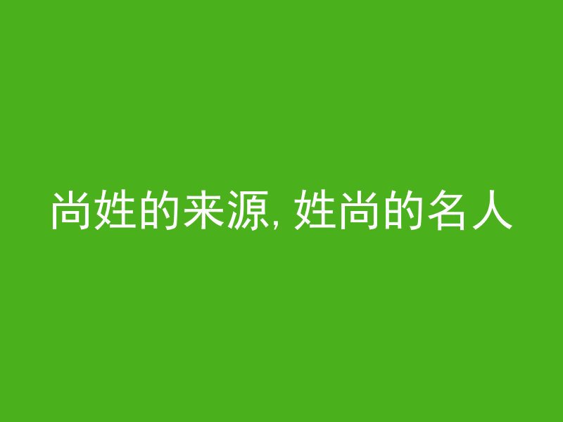 尚姓的来源,姓尚的名人