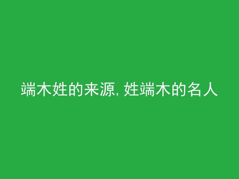 端木姓的来源,姓端木的名人