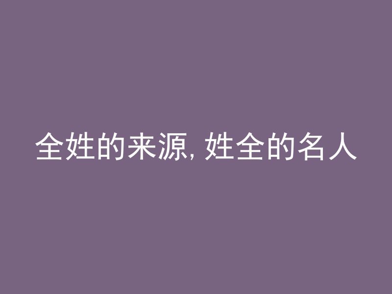 全姓的来源,姓全的名人