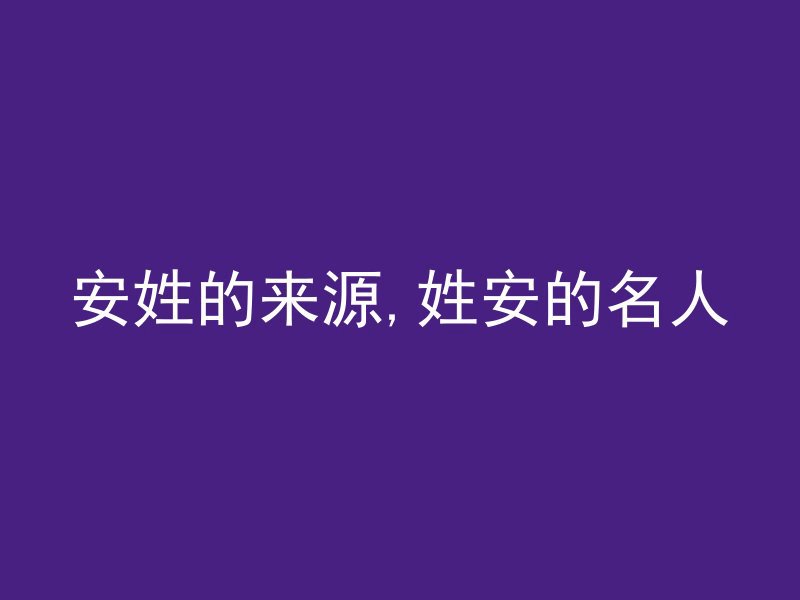 安姓的来源,姓安的名人