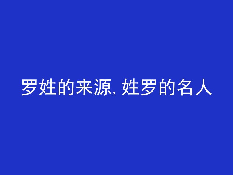 罗姓的来源,姓罗的名人