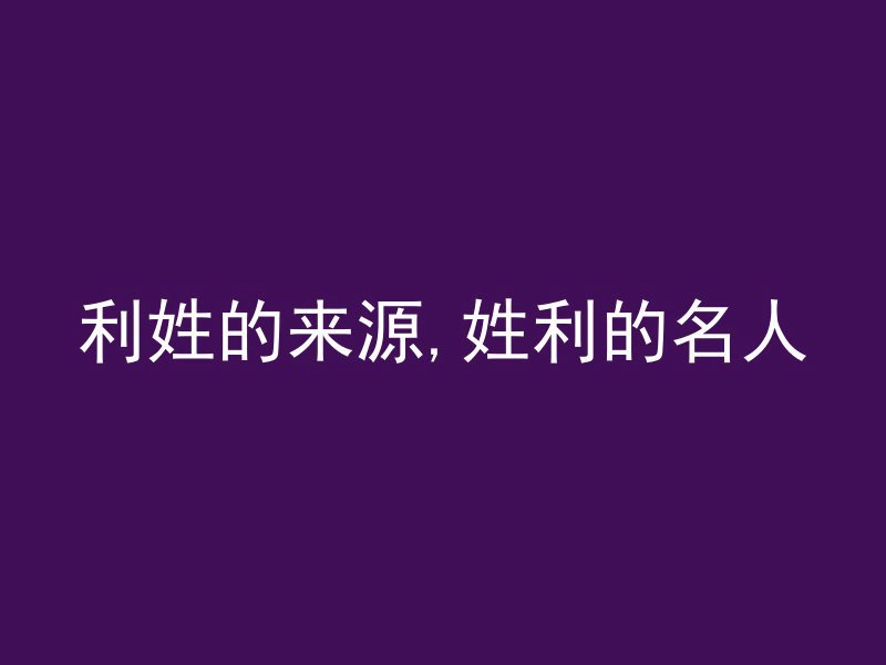 利姓的来源,姓利的名人