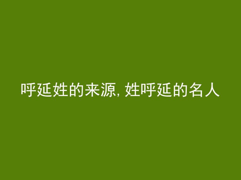 呼延姓的来源,姓呼延的名人