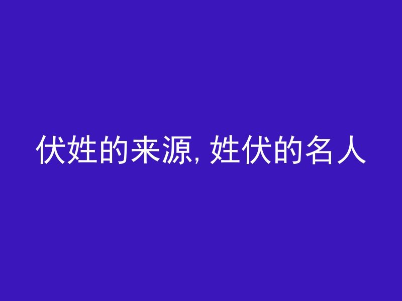 伏姓的来源,姓伏的名人