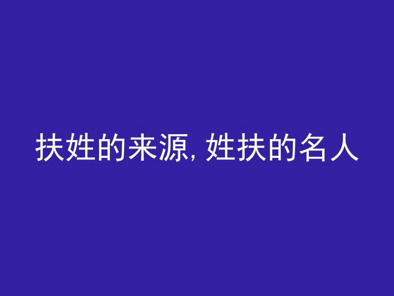 扶姓的来源,姓扶的名人