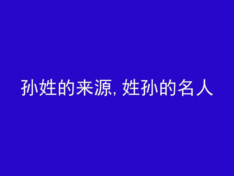 孙姓的来源,姓孙的名人