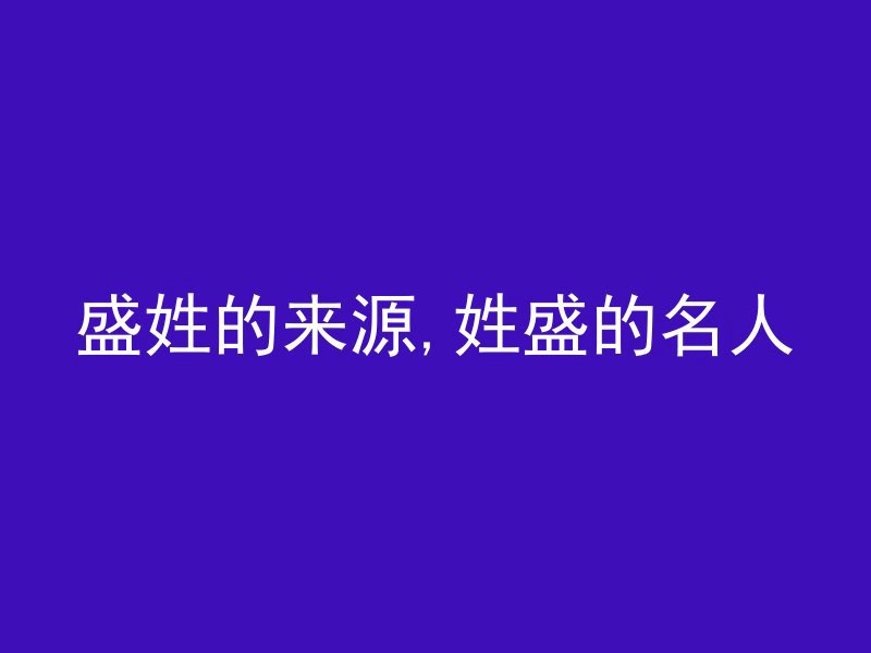 盛姓的来源,姓盛的名人