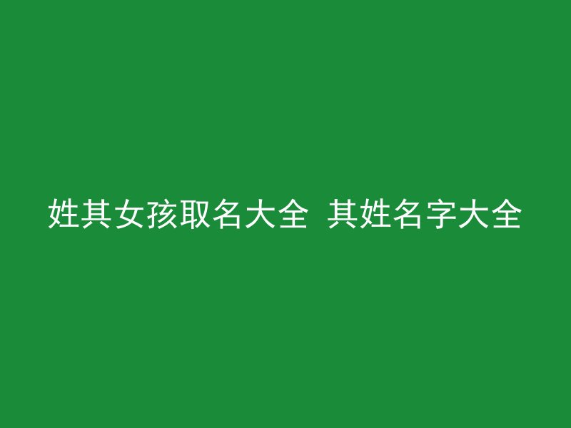 姓其女孩取名大全 其姓名字大全