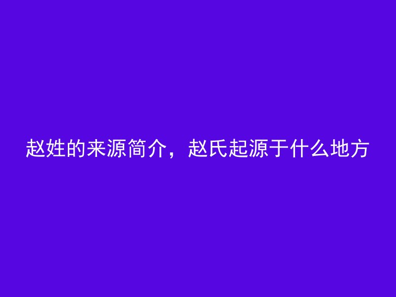 赵姓的来源简介，赵氏起源于什么地方